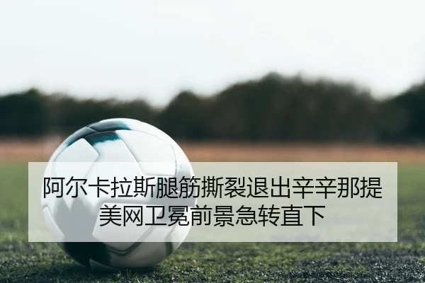 阿尔卡拉斯腿筋撕裂退出辛辛那提 美网卫冕前景急转直下